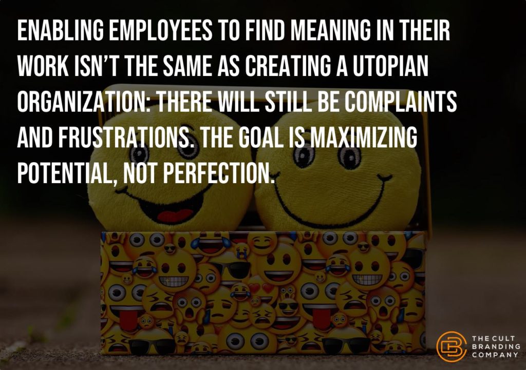 Enabling employees to find meaning in their work isn’t the same as creating a utopian organization: there will still be complaints and frustrations. The goal is maximizing potential, not perfection.