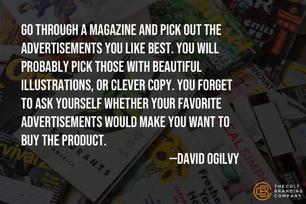 Go through a magazine and pick out the advertisements you like best. You will probably pick those with beautiful illustrations, or clever copy. You forget to ask yourself whether your favorite advertisements would make you want to buy the product. --David Ogilvy