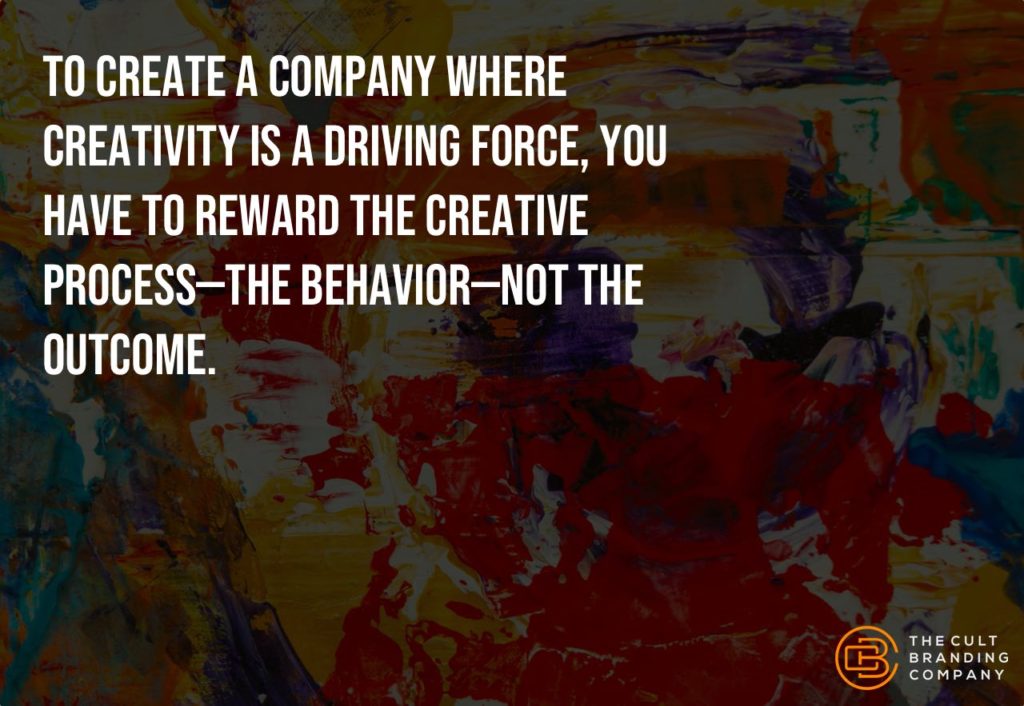 To create a company where creativity is driving force, you have to reward the creative process--the behavior--not the outcome.