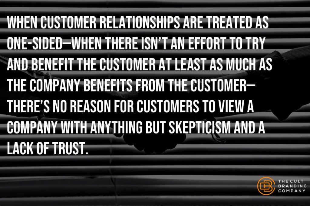 When customer relationships are treated as one-sided—when there isn’t an effort to try and benefit the customer at least as much as the company benefits from the customer—there’s no reason for customers to view a company with anything but skepticism and a lack of trust.