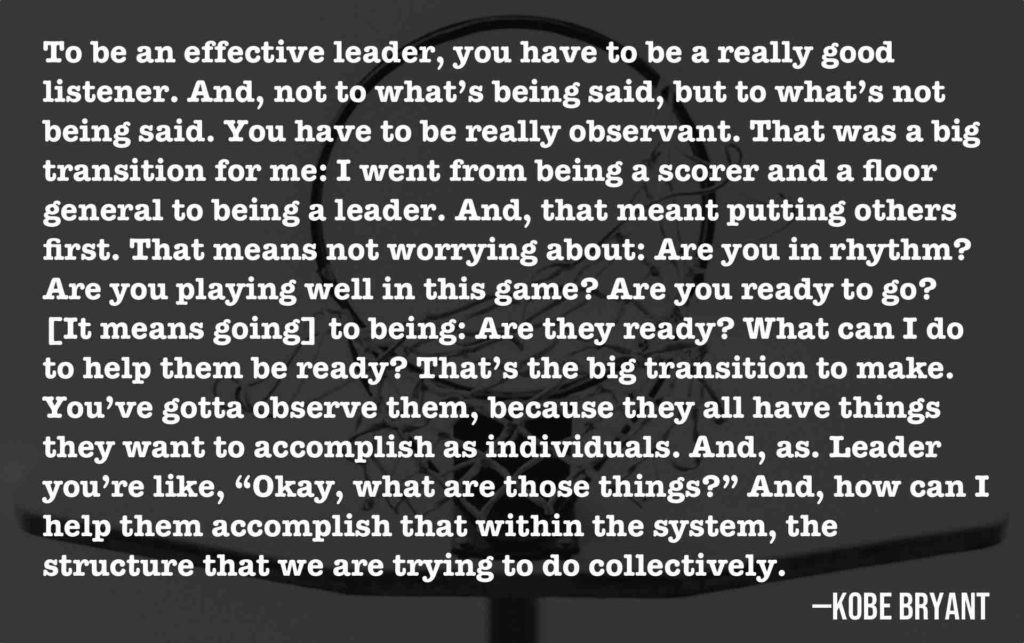 To be an effective leader, you have to be a really good listener. And, not to what’s being said, but to what’s not being said. You have to be really observant. That was a big transition for me: I went from being a scorer and a floor general to being a leader. And, that meant putting others first. That means not worrying about: Are you in rhythm? Are you playing well in this game? Are you ready to go? [It means going] to being: Are they ready? What can I do to help them be ready? That’s the big transition to make. You’ve gotta observe them, because they all have things they want to accomplish as individuals. And, as. Leader you’re like, “Okay, what are those things?” And, how can I help them accomplish that within the system, the structure that we are trying to do collectively.  —Kobe Bryant