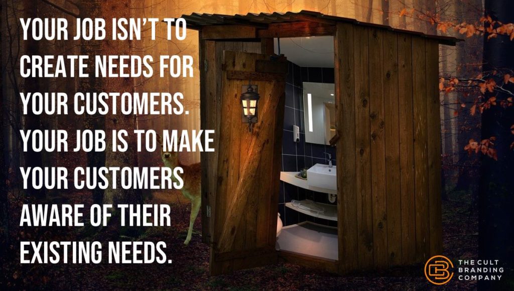 Your job isn’t to create needs for your customers.  Your job is to make your customers aware of their existing needs.