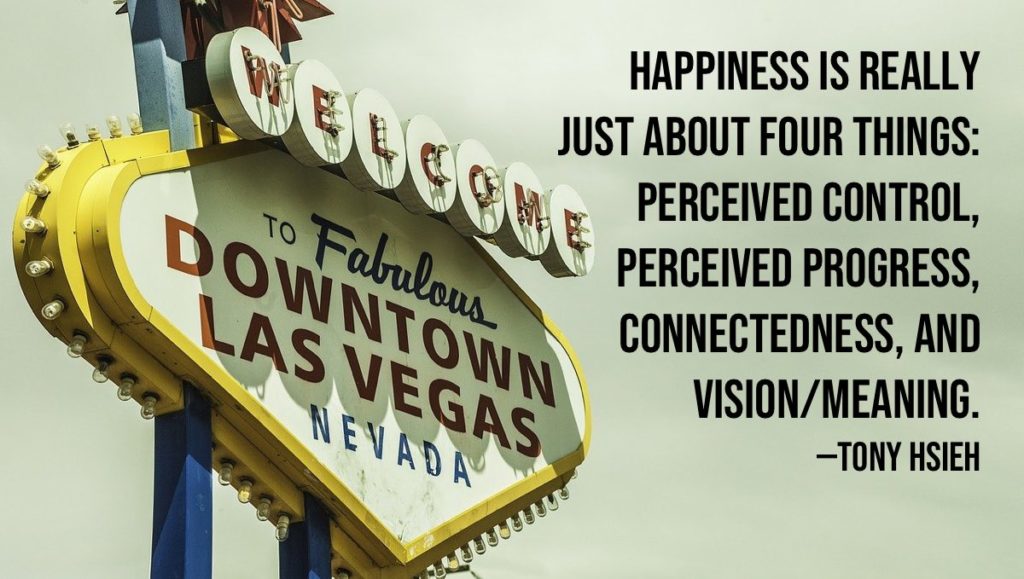 Happiness is really just about four things: perceived control, perceived progress, connectedness, and vision/meaning. —Tony Hsieh