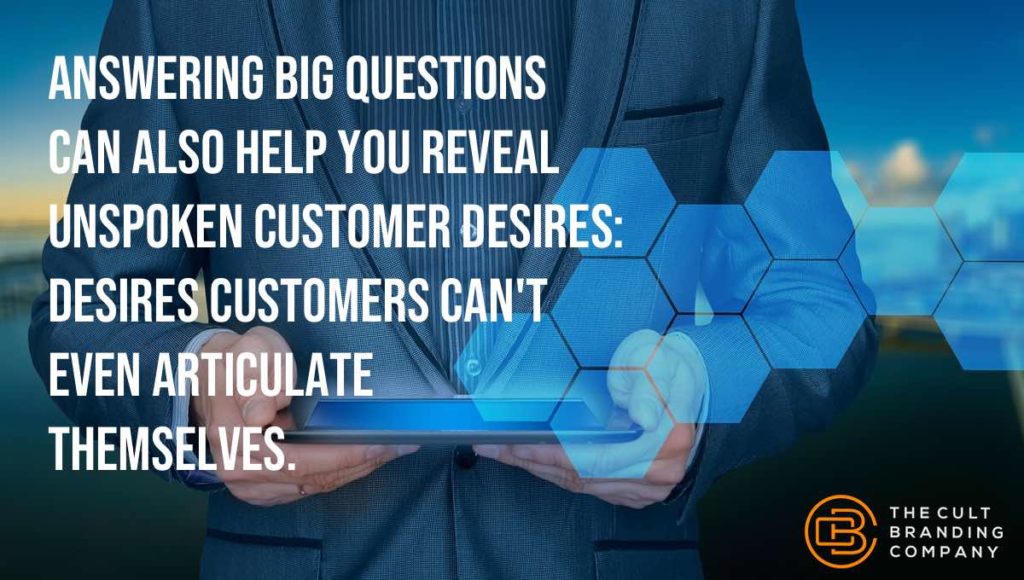 Answering big questions can also help you reveal unspoken customer desires: desires customers can’t even articulate themselves.