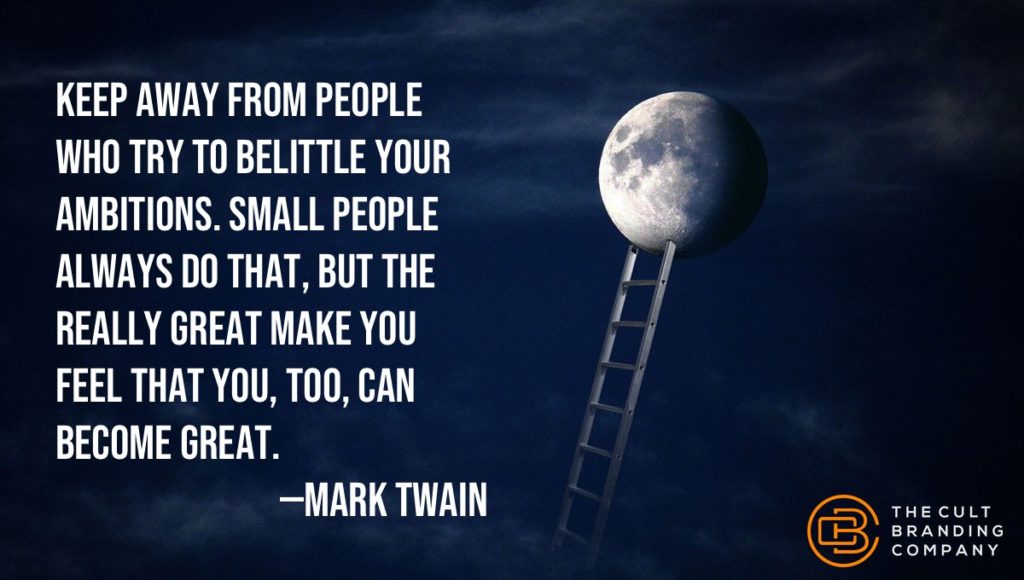 Keep away from people who try to belittle your ambitions. Small people always do that, but the really great make you feel that you, too, can become great.