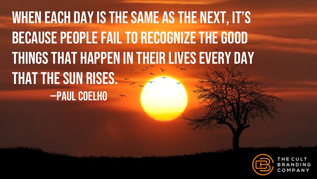 When each day is the same as the next, it’s because people fail to recognize the good things that happen in their lives every day that the sun rises.                    —PAUL COELHO