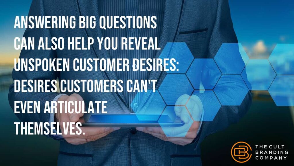 Answering big questions can also help you reveal unspoken customer desires: desires customers canât even articulate themselves.